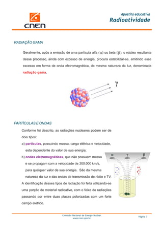 Apostila educativa
                                                                       Radioatividade


RADIAÇÃO GAMA

    Geralmente, após a emissão de uma partícula alfa ( ) ou beta ( ), o núcleo resultante

    desse processo, ainda com excesso de energia, procura estabilizar-se, emitindo esse

    excesso em forma de onda eletromagnética, da mesma natureza da luz, denominada

    radiação gama.




PARTÍCULAS E ONDAS
   Conforme foi descrito, as radiações nucleares podem ser de

   dois tipos:
   a) partículas, possuindo massa, carga elétrica e velocidade,

     esta dependente do valor de sua energia;

   b) ondas eletromagnéticas, que não possuem massa

     e se propagam com a velocidade de 300.000 km/s,

     para qualquer valor de sua energia. São da mesma

     natureza da luz e das ondas de transmissão de rádio e TV.

   A identificação desses tipos de radiação foi feita utilizando-se

   uma porção de material radioativo, com o feixe de radiações

   passando por entre duas placas polarizadas com um forte

   campo elétrico.


                                Comissão Nacional de Energia Nuclear
                                                                                    Página 7
                                         www.cnen.gov.br
 