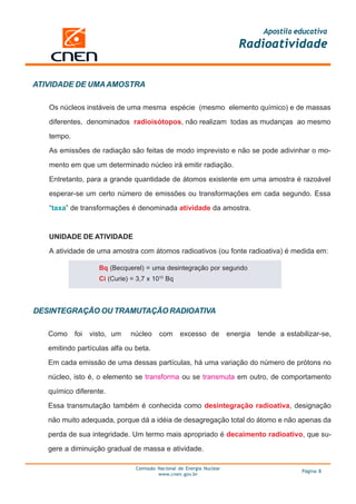 Apostila educativa
                                                                          Radioatividade


ATIVIDADE DE UMA AMOSTRA

   Os núcleos instáveis de uma mesma espécie (mesmo elemento químico) e de massas

   diferentes, denominados radioisótopos, não realizam todas as mudanças ao mesmo

   tempo.

   As emissões de radiação são feitas de modo imprevisto e não se pode adivinhar o mo-

   mento em que um determinado núcleo irá emitir radiação.

   Entretanto, para a grande quantidade de átomos existente em uma amostra é razoável

   esperar-se um certo número de emissões ou transformações em cada segundo. Essa

   “taxa” de transformações é denominada atividade da amostra.



   UNIDADE DE ATIVIDADE

   A atividade de uma amostra com átomos radioativos (ou fonte radioativa) é medida em:

                    Bq (Becquerel) = uma desintegração por segundo
                    Ci (Curie) = 3,7 x 1010 Bq



DESINTEGRAÇÃO OU TRAMUTAÇÃO RADIOATIVA

   Como     foi   visto, um    núcleo    com      excesso de           energia   tende a estabilizar-se,

   emitindo partículas alfa ou beta.

   Em cada emissão de uma dessas partículas, há uma variação do número de prótons no

   núcleo, isto é, o elemento se transforma ou se transmuta em outro, de comportamento

   químico diferente.

   Essa transmutação também é conhecida como desintegração radioativa, designação

   não muito adequada, porque dá a idéia de desagregação total do átomo e não apenas da

   perda de sua integridade. Um termo mais apropriado é decaimento radioativo, que su-

   gere a diminuição gradual de massa e atividade.

                                Comissão Nacional de Energia Nuclear
                                                                                              Página 8
                                         www.cnen.gov.br
 