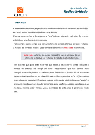 Apostila educativa
                                                                   Radioatividade


  MEIA-VIDA

Cada elemento radioativo, seja natural ou obtido artificialmente, se transmuta (se desintegra

ou decai) a uma velocidade que lhe é característica.

Para se acompanhar a duração (ou a “vida”) de um elemento radioativo foi preciso

estabelecer uma forma de comparação.

Por exemplo, quanto tempo leva para um elemento radioativo ter sua atividade reduzida

à metade da atividade inicial ? Esse tempo foi denominado meia-vida do elemento.


            Meia-vida, portanto, é o tempo necessário para a atividade de um
             elemento radioativo ser reduzida à metade da atividade inicial.


Isso significa que, para cada meia-vida que passa, a atividade vai sendo reduzida à

metade da anterior, até atingir um valor                 insignificante, que não permite mais

distinguir suas radiações das do meio ambiente. Dependendo do valor inicial, em muitas

fontes radioativas utilizadas em laboratórios de análise e pesquisa, após 10 (dez) meias-

vidas, atinge-se esse nível. Entretanto, não se pode confiar totalmente nessa “receita” e

sim numa medida com um detector apropriado, pois, nas fontes usadas na indústria e na

medicina, mesmo após 10 meias-vidas, a atividade da fonte ainda é geralmente muito

alta.




                            Comissão Nacional de Energia Nuclear
                                                                                    Página 9
                                     www.cnen.gov.br
 