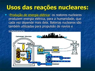 Usos das reações nucleares:   - Produção de energia elétrica : os reatores nucleares produzem energia elétrica, para a humanidade, que cada vez depende mais dela. Baterias nucleares são também utilizadas para propulsão de navios e submarinos   