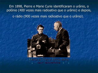 Em 1898, Pierre e Marie Curie identificaram o urânio, o polônio (400 vezes mais radioativo que o urânio) e depois, o rádio (900 vezes mais radioativo que o urânio).   