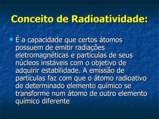 Conceito de Radioatividade: É a capacidade que certos átomos possuem de emitir radiações eletromagnéticas e partículas de seus núcleos instáveis com o objetivo de adquirir estabilidade. A emissão de partículas faz com que o átomo radioativo de determinado elemento químico se transforme num átomo de outro elemento químico diferente  