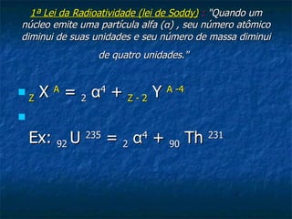1ª Lei da Radioatividade (lei de Soddy)  :  " Quando um núcleo emite uma partícula alfa ( α ) , seu número atômico diminui de suas unidades e seu número de massa diminui de quatro unidades."   Z   X  A  =  2   α 4  +  Z - 2  Y  A -4   Ex:  92  U  235  =  2   α 4  +  90  Th  231 