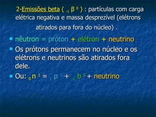    2- Emissões beta  (  -1   β   0   )  : partículas com carga elétrica negativa e massa desprezível (elétrons atirados para fora do núcleo) .   nêutron =   próton   +   elétron   +   neutrino   Os prótons permanecem no núcleo e os elétrons e neutrinos são atirados fora dele. Ou:  0  n  1  =  1  p  1  +  -1  b  0   +  neutrino 