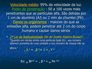 Velocidade média : 95% da velocidade da luz. Poder de penetração  : 50 a 100 vezes mais penetrantes que as partículas alfa. São detidas por 1 cm de alumínio (A l ) ou 2 mm de chumbo (Pb). Danos os organismos  : maiores do que as emissões alfa, podem penetrar até 2 cm do corpo humano e causar danos sérios 2ª Lei da Radioatividade  (lei de Soddy-Fajans-Russel)   :  "Quando um núcleo emite uma partícula beta (b) , seu número atômico aumenta de uma unidade e seu número de massa não se altera."   Z  X  A   =   - 1 β   0   +   Z   +   1  Y  A   Ex:  83  Bi 210  =  -1   β   0  +  84  Po  210 