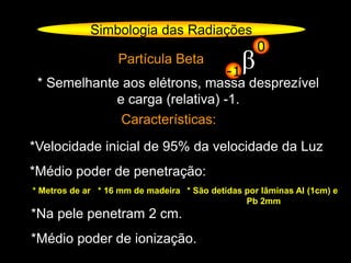 Partícula Beta
* Semelhante aos elétrons, massa desprezível
e carga (relativa) -1.
Características:
*Velocidade inicial de 95% da velocidade da Luz
*Médio poder de penetração:
* Metros de ar * 16 mm de madeira
*Na pele penetram 2 cm.
*Médio poder de ionização.
* São detidas por lâminas Al (1cm) e
Pb 2mm
Simbologia das Radiações
β-1
0
 