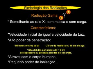 Radiação Gama
* Semelhante ao raio X, sem massa e sem carga.
Características:
*Velocidade inicial de igual a velocidade da Luz.
*Alto poder de penetração:
* Milhares metros de ar * 25 cm de madeira ou 15 cm de aço.
*Atravessam o corpo humano.
*Pequeno poder de ionização.
* São detidas por placas de > 5 cm
de espessura ou grossas paredes de concreto.
Simbologia das Radiações
γ0
0
 