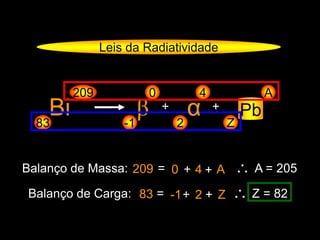 Leis da Radiatividade
Bi83
209
β-1
0
+
Z
A
Pb
Balanço de Massa: 209 = 0 + 4 ∴ A = 205
Balanço de Carga: 83 = -1+ 2 ∴ Z = 82
α2
4
+
+ A
+ Z
 