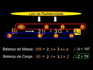 Leis da Radiatividade
Bi83
209
β-1
0
+
Z
A
Au
Balanço de Massa: 209 = 0+ 4 ∴ A = 197
Balanço de Carga: 83 = -1+ 2 ∴ Z = 79
α
2
4
+
+ A
+ Z
2 3
2.
2.
3.
3.
 
