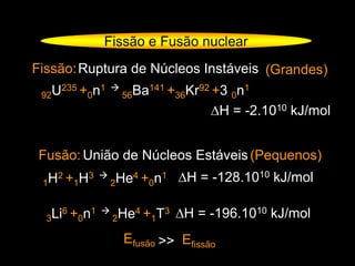 Fissão e Fusão nuclear
Fissão:
92U235 +0n1 
56Ba141 +36Kr92 +3 0n1
∆H = -2.1010 kJ/mol
Ruptura de Núcleos Instáveis
Fusão: União de Núcleos Estáveis
(Grandes)
(Pequenos)
1H2 +1H3 
2He4 +0n1 ∆H = -128.1010 kJ/mol
3Li6 +0n1 
2He4 +1T3 ∆H = -196.1010 kJ/mol
Efusão Efissão>>
 