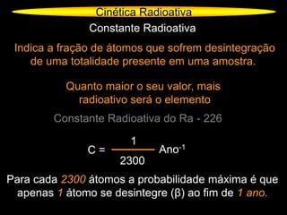 Cinética Radioativa
Constante Radioativa
Indica a fração de átomos que sofrem desintegração
de uma totalidade presente em uma amostra.
Quanto maior o seu valor, mais
radioativo será o elemento
Constante Radioativa do Ra - 226
C =
1
2300
Ano-1
Para cada 2300 átomos a probabilidade máxima é que
apenas 1 átomo se desintegre (β) ao fim de 1 ano.
 