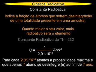 Cinética Radioativa
Constante Radioativa
Indica a fração de átomos que sofrem desintegração
de uma totalidade presente em uma amostra.
Quanto maior o seu valor, mais
radioativo será o elemento
Constante Radioativa do Th - 232
C =
1
2,01.1010
Ano-1
Para cada 2,01.1010 átomos a probabilidade máxima é
que apenas 1 átomo se desintegre (α) ao fim de 1 ano.
 
