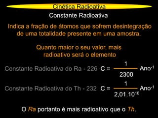 Cinética Radioativa
Constante Radioativa
Indica a fração de átomos que sofrem desintegração
de uma totalidade presente em uma amostra.
Quanto maior o seu valor, mais
radioativo será o elemento
Constante Radioativa do Ra - 226 C =
1
2300
Ano-1
O Ra portanto é mais radioativo que o Th.
Constante Radioativa do Th - 232 C =
1
2,01.1010
Ano-1
 