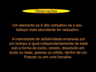 Observações
Um elemento só é dito radioativo se o seu
isótopo mais abundante for radioativo.
A intensidade de radiatividade emanada por
um isótopo é igual independentemente de estar
sob a forma de óxido, cloreto, dissolvido em
ácido ou base, gasoso ou sólido, dentro de um
Freezer ou em uma fornalha.
 