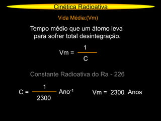 Cinética Radioativa
Vida Média:(Vm)
Tempo médio que um átomo leva
para sofrer total desintegração.
Vm =
1
C
Constante Radioativa do Ra - 226
C =
1
2300
Ano-1
Vm = 2300 Anos
 