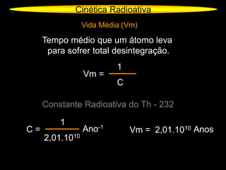 Cinética Radioativa
Vida Média:(Vm)
Tempo médio que um átomo leva
para sofrer total desintegração.
Vm =
1
C
Constante Radioativa do Th - 232
C =
1
2,01.1010
Ano-1
Vm = 2,01.1010 Anos
 