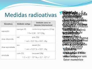 Medidas radioativas
 Exposição –
grandeza que
caracteriza o feixe
de raios-X e gama
e mede a
quantidade de
carga elétrica
produzida por
ionização do ar.
 Externa
 Interna
 Dose Absorvida
Energia média
cedida pela
radiação
ionizante na
matéria por
unidade de massa
dessa matéria.
 Dose
Equivalente
Para uma mesma
dose absorvida,
entretanto o efeito
biológico poderá
ser maior ou
menor,
dependendo do
tipo de radiação.
Calculada
quando se
multiplica a dose
absorvida por um
fator numérico
 Atividade – É o
número de
desintegrações
nucleares de seus
átomos por
unidade de
tempo. Sua
atividade diminui
para a metade do
valor anterior
após cada meia-
vida física.
 