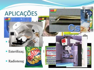 APLICAÇÕES
 Produção de Radiofármacos;
 Gamagrafia;
 Irradiação de alimentos;
 Esterilização de material hospitalar;
 Radioterapia;
 