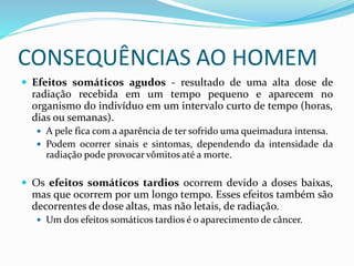 CONSEQUÊNCIAS AO HOMEM
 Efeitos somáticos agudos - resultado de uma alta dose de
radiação recebida em um tempo pequeno e aparecem no
organismo do indivíduo em um intervalo curto de tempo (horas,
dias ou semanas).
 A pele fica com a aparência de ter sofrido uma queimadura intensa.
 Podem ocorrer sinais e sintomas, dependendo da intensidade da
radiação pode provocar vômitos até a morte.
 Os efeitos somáticos tardios ocorrem devido a doses baixas,
mas que ocorrem por um longo tempo. Esses efeitos também são
decorrentes de dose altas, mas não letais, de radiação.
 Um dos efeitos somáticos tardios é o aparecimento de câncer.
 