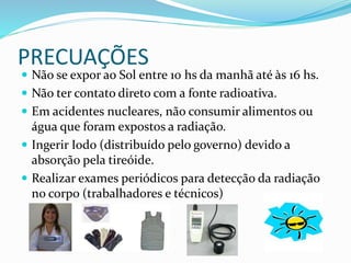 PRECUAÇÕES
 Não se expor ao Sol entre 10 hs da manhã até às 16 hs.
 Não ter contato direto com a fonte radioativa.
 Em acidentes nucleares, não consumir alimentos ou
água que foram expostos a radiação.
 Ingerir Iodo (distribuído pelo governo) devido a
absorção pela tireóide.
 Realizar exames periódicos para detecção da radiação
no corpo (trabalhadores e técnicos)
 