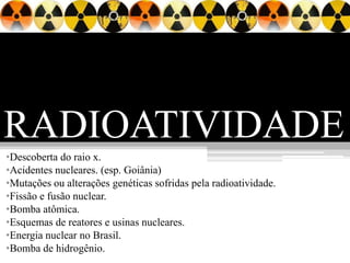 RADIOATIVIDADE
•Descoberta do raio x.
•Acidentes nucleares. (esp. Goiânia)
•Mutações ou alterações genéticas sofridas pela radioatividade.
•Fissão e fusão nuclear.
•Bomba atômica.
•Esquemas de reatores e usinas nucleares.
•Energia nuclear no Brasil.
•Bomba de hidrogênio.
 