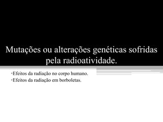 Mutações ou alterações genéticas sofridas
          pela radioatividade.
 •Efeitos da radiação no corpo humano.
 •Efeitos da radiação em borboletas.
 