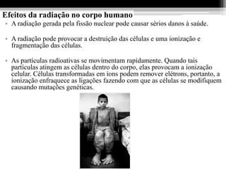 Efeitos da radiação no corpo humano
• A radiação gerada pela fissão nuclear pode causar sérios danos à saúde.

• A radiação pode provocar a destruição das células e uma ionização e
  fragmentação das células.

• As partículas radioativas se movimentam rapidamente. Quando tais
  partículas atingem as células dentro do corpo, elas provocam a ionização
  celular. Células transformadas em íons podem remover elétrons, portanto, a
  ionização enfraquece as ligações fazendo com que as células se modifiquem
  causando mutações genéticas.
 