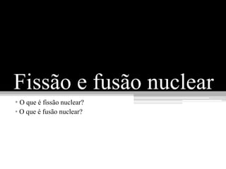 Fissão e fusão nuclear
• O que é fissão nuclear?
• O que é fusão nuclear?
 