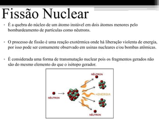 Fissão Nuclear
• É a quebra do núcleo de um átomo instável em dois átomos menores pelo
  bombardeamento de partículas como nêutrons.

• O processo de fissão é uma reação exotérmica onde há liberação violenta de energia,
  por isso pode ser comumente observado em usinas nucleares e/ou bombas atômicas.

• É considerada uma forma de transmutação nuclear pois os fragmentos gerados não
  são do mesmo elemento do que o isótopo gerador.
 