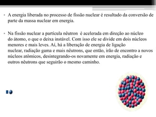 • A energia liberada no processo de fissão nuclear é resultado da conversão de
  parte da massa nuclear em energia.

• Na fissão nuclear a partícula nêutron é acelerada em direção ao núcleo
  do átomo, o que o deixa instável. Com isso ele se divide em dois núcleos
  menores e mais leves. Aí, há a liberação de energia de ligação
  nuclear, radiação gama e mais nêutrons, que então, irão de encontro a novos
  núcleos atômicos, desintegrando-os novamente em energia, radiação e
  outros nêutrons que seguirão o mesmo caminho.
 