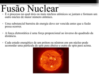 Fusão Nuclear
• É o processo no qual dois ou mais núcleos atômicos se juntam e formam um
  outro núcleo de maior número atômico.

• Uma substancial barreira de energia deve ser vencida antes que a fusão
  possa ocorrer.

• A força eletrostática é uma força proporcional ao inverso do quadrado da
  distância.

• Cada estado energético de um próton ou nêutron em um núcleo pode
  acomodar uma partícula de spin para abaixo e outra de spin para acima.
 