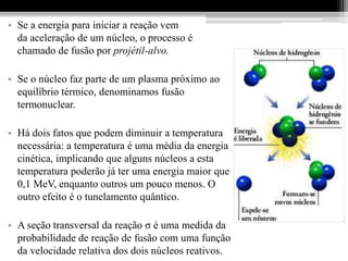 • Se a energia para iniciar a reação vem
  da aceleração de um núcleo, o processo é
  chamado de fusão por projétil-alvo.

• Se o núcleo faz parte de um plasma próximo ao
  equilíbrio térmico, denominamos fusão
  termonuclear.

• Há dois fatos que podem diminuir a temperatura
  necessária: a temperatura é uma média da energia
  cinética, implicando que alguns núcleos a esta
  temperatura poderão já ter uma energia maior que
  0,1 MeV, enquanto outros um pouco menos. O
  outro efeito é o tunelamento quântico.

• A seção transversal da reação σ é uma medida da
  probabilidade de reação de fusão com uma função
  da velocidade relativa dos dois núcleos reativos.
 