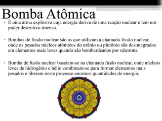 Bomba Atômica
• É uma arma explosiva cuja energia deriva de uma reação nuclear e tem um
  poder destrutivo imenso.

• Bombas de fissão nuclear são as que utilizam a chamada fissão nuclear,
  onde os pesados núcleos atômicos do urânio ou plutônio são desintegrados
  em elementos mais leves quando são bombardeados por nêutrons.

• Bomba de fusão nuclear baseiam-se na chamada fusão nuclear, onde núcleos
  leves de hidrogênio e hélio combinam-se para formar elementos mais
  pesados e liberam neste processo enormes quantidades de energia.
 