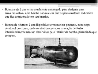 • Bomba suja é um termo atualmente empregado para designar uma
  arma radioativa, uma bomba não-nuclear que dispersa material radioativo
  que fica armazenado em seu interior.

• Bomba de nêutrons é um dispositivo termonuclear pequeno, com corpo
  de níquel ou cromo, onde os nêutrons gerados na reação de fusão
  intencionalmente não são absorvidos pelo interior da bomba, permitindo que
  escapem.
 