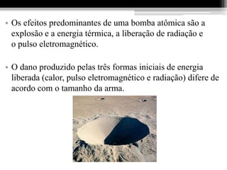 • Os efeitos predominantes de uma bomba atômica são a
  explosão e a energia térmica, a liberação de radiação e
  o pulso eletromagnético.

• O dano produzido pelas três formas iniciais de energia
  liberada (calor, pulso eletromagnético e radiação) difere de
  acordo com o tamanho da arma.
 