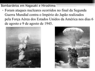 Bombardeios em Nagasaki e Hiroshima
• Foram ataques nucleares ocorridos no final da Segunda
  Guerra Mundial contra o Império do Japão realizados
  pela Força Aérea dos Estados Unidos da América nos dias 6
  de agosto e 9 de agosto de 1945.
 