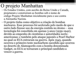 O projeto Manhattan
• Os Estados Unidos, com auxílio do Reino Unido e Canadá,
  projetaram e construíram as bombas sob o nome de
  código Projeto Manhattan inicialmente para o uso contra
  a Alemanha Nazista.
• O projeto tinha como objetivo a criação de bombas
  nucleares. Esse processo foi acelerado pelo medo de que o
  outro lado fizesse uso da energia contida no átomo - essa
  tecnologia foi concebida em apenas 3 anos (1939-1942),
  devido ao empenho de cientistas e autoridades norte-
  americanas; e também pelo ataque japonês a Pearl Harbor
  no qual os EUA entraram na guerra. Após 1945, quando
  ocorreu o primeiro teste nuclearbem sucedido que ocorreu
  no deserto de Alamogordo com a bomba denominada
  Gadget, os EUA se tornaram o principal candidato a
  vencer a guerra.
 
