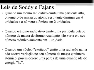 Leis de Soddy e Fajans
• Quando um átomo radioativo emite uma partícula alfa,
  o número de massa do átomo resultante diminui em 4
  unidades e o número atômico em 2 unidades.

• Quando o átomo radioativo emite uma partícula beta, o
  número de massa do átomo resultante não varia e o seu
  número atômico aumenta em 1 unidade.

• Quando um núcleo "excitado" emite uma radiação gama
  não ocorre variação no seu número de massa e número
  atômico, porém ocorre uma perda de uma quantidade de
  energia "hν".
 
