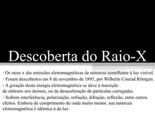Descoberta do Raio-X
• Os raios x são emissões eletromagnéticas de natureza semelhante à luz visível.
• Foram descobertos em 8 de novembro de 1895, por Wilhelm Conrad Röntgen.
• A geração desta energia eletromagnética se deve à transição
de elétrons nos átomos, ou da desaceleração de partículas carregadas.
• Sofrem interferência, polarização, refração, difração, reflexão, entre outros
efeitos. Embora de comprimento de onda muito menor, sua natureza
eletromagnética é idêntica à da luz.
 