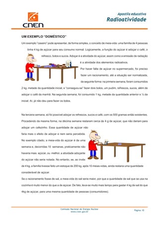 Apostila educativa
                                                                          Radioatividade


UM EXEMPLO “DOMÉSTICO”

Um exemplo “caseiro” pode apresentar, de forma simples, o conceito de meia-vida: uma família de 4 pessoas

     tinha 4 kg de açúcar para seu consumo normal. Logicamente, a função do açúcar é adoçar o café, o

                 refresco, bolos e sucos. Adoçar é a atividade do açúcar, assim como a emissão de radiação

                                                    é a atividade dos elementos radioativos.

                                                    Por haver falta de açúcar no supermercado, foi preciso

                                                     fazer um racionamento, até a situação ser normalizada,

                                                     da seguinte forma: na primeira semana, foram consumidos

2 kg, metade da quantidade inicial, e “conseguiu-se” fazer dois bolos, um pudim, refrescos, sucos, além de

adoçar o café da manhã. Na segunda semana, foi consumido 1 kg, metade da quantidade anterior e ¼ da

inicial. Aí, já não deu para fazer os bolos.




Na terceira semana, só foi possível adoçar os refrescos, sucos e café, com os 500 gramas então existentes.

Procedendo da mesma forma, na décima semana restaram cerca de 4 g de açúcar, que não dariam para

adoçar um cafezinho. Essa quantidade de açúcar não

faria mais o efeito de adoçar e nem seria percebida.

No exemplo citado, a meia-vida do açúcar é de uma

semana e, decorridas 10 semanas, praticamente não

haveria mais açúcar, ou melhor, a atividade adoçante

do açúcar não seria notada. No entanto, se, ao invés

de 4 kg, a família tivesse feito um estoque de 200 kg, após 10 meias-vidas, ainda restaria uma quantidade

considerável de açúcar.

Se o racionamento fosse de sal, a meia-vida do sal seria maior, por que a quantidade de sal que se usa na

cozinha é muito menor do que a de açúcar. De fato, leva-se muito mais tempo para gastar 4 kg de sal do que

4kg de açúcar, para uma mesma quantidade de pessoas (consumidores).




                                  Comissão Nacional de Energia Nuclear
                                                                                                 Página 10
                                           www.cnen.gov.br
 