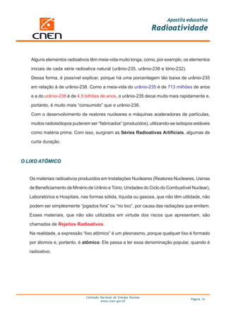 Apostila educativa
                                                                      Radioatividade



   Alguns elementos radioativos têm meia-vida muito longa, como, por exemplo, os elementos

   iniciais de cada série radioativa natural (urânio-235, urânio-238 e tório-232).

   Dessa forma, é possível explicar, porque há uma porcentagem tão baixa de urânio-235

   em relação à de urânio-238. Como a meia-vida do urânio-235 é de 713 milhões de anos

   e a do urânio-238 é de 4,5 bilhões de anos, o urânio-235 decai muito mais rapidamente e,

   portanto, é muito mais “consumido” que o urânio-238.

   Com o desenvolvimento de reatores nucleares e máquinas aceleradoras de partículas,

   muitos radioisótopos puderam ser “fabricados” (produzidos), utilizando-se isótopos estáveis

   como matéria prima. Com isso, surgiram as Séries Radioativas Artificiais, algumas de

   curta duração.



O LIXO ATÔMICO


   Os materiais radioativos produzidos em Instalações Nucleares (Reatores Nucleares, Usinas

   de Beneficiamento de Minério de Urânio e Tório, Unidades do Ciclo do Combustível Nuclear),
   Laboratórios e Hospitais, nas formas sólida, líquida ou gasosa, que não têm utilidade, não

   podem ser simplesmente “jogados fora” ou “no lixo”, por causa das radiações que emitem.

   Esses materiais, que não são utilizados em virtude dos riscos que apresentam, são

   chamados de Rejeitos Radioativos.

   Na realidade, a expressão “lixo atômico” é um pleonasmo, porque qualquer lixo é formado

   por átomos e, portanto, é atômico. Ele passa a ter essa denominação popular, quando é

   radioativo.




                               Comissão Nacional de Energia Nuclear
                                                                                     Página 14
                                        www.cnen.gov.br
 