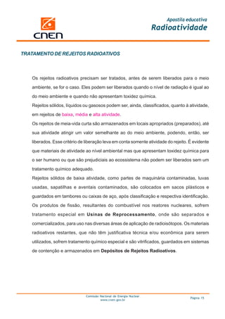 Apostila educativa
                                                                      Radioatividade


TRATAMENTO DE REJEITOS RADIOATIVOS



   Os rejeitos radioativos precisam ser tratados, antes de serem liberados para o meio

   ambiente, se for o caso. Eles podem ser liberados quando o nível de radiação é igual ao

   do meio ambiente e quando não apresentam toxidez química.

   Rejeitos sólidos, líquidos ou gasosos podem ser, ainda, classificados, quanto à atividade,

   em rejeitos de baixa, média e alta atividade.

   Os rejeitos de meia-vida curta são armazenados em locais apropriados (preparados), até

   sua atividade atingir um valor semelhante ao do meio ambiente, podendo, então, ser

   liberados. Esse critério de liberação leva em conta somente atividade do rejeito. É evidente

   que materiais de atividade ao nível ambiental mas que apresentam toxidez química para
   o ser humano ou que são prejudiciais ao ecossistema não podem ser liberados sem um

   tratamento químico adequado.

   Rejeitos sólidos de baixa atividade, como partes de maquinária contaminadas, luvas

   usadas, sapatilhas e aventais contaminados, são colocados em sacos plásticos e

   guardados em tambores ou caixas de aço, após classificação e respectiva identificação.

   Os produtos de fissão, resultantes do combustível nos reatores nucleares, sofrem

   tratamento especial em Usinas de Reprocessamento, onde são separados e

   comercializados, para uso nas diversas áreas de aplicação de radioisótopos. Os materiais

   radioativos restantes, que não têm justificativa técnica e/ou econômica para serem

   utilizados, sofrem tratamento químico especial e são vitrificados, guardados em sistemas

   de contenção e armazenados em Depósitos de Rejeitos Radioativos.




                               Comissão Nacional de Energia Nuclear
                                                                                     Página 15
                                        www.cnen.gov.br
 