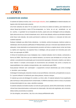 Apostila educativa
                                                                              Radioatividade


O ACIDENTE EM GOIÂNIA

   O acidente de Goiânia envolveu uma contaminação radioativa, isto é, existência de material radioativo em

   lugares onde não deveria estar presente.

   Uma fonte radioativa de césio-137 era usada em uma clínica da cidade de Goiânia, para tratamento de
   câncer. Nesse tipo de fonte, o césio-137 fica encapsulado, na forma de um sal, semelhante ao sal

   de cozinha, e “guardado” em um recipiente de chumbo, usado como uma blindagem contra as radiações.

   Após vários anos de uso, a fonte foi desativada, isto é, não foi mais utilizada, embora sua atividade radioativa
   ainda fosse muito elevada, não sendo permissível a abertura do invólucro e o manuseio da fonte sem

   cuidados especiais.

   Qualquer instalação que utilize fontes radioativas, na indústria, centros de pesquisa, medicina nuclear ou
   radioterapia, deve ter pessoas qualificadas em Radioproteção, para que o manuseio seja realizado de forma

   adequada. Locais destinados ao armazenamento provisório de fontes ou rejeitos devem conter tais fontes

   ou rejeitos com segurança, nos aspectos físico e radiológico, até que possam ser removidos para outro
   local, com aprovação da CNEN.

   A Clínica foi transferida para novas instalações mas o material radioativo não foi retirado, contrariando a

   Norma da CNEN. Toda firma que usa material radioativo, ao encerrar suas atividades em um local, deve
   solicitar o cancelamento da autorização para funcionamento (operação), informando o destino a ser dado a

   esse material. A simples comunicação do encerramento das atividades não exime a empresa da

   responsabilidade e dos cuidados correspondentes, até o recebimento pela CNEN.
   Duas pessoas “retiraram sem autorização” o equipamento do local abandonado, que servia de abrigo

   e dormitório para mendigos.

   A blindagem foi destroçada, deixando à mostra um pó azul brilhante, muito bonito, principalmente no escuro.
   E o “pozinho brilhante” foi distribuído para várias pessoas, inclusive crianças...

   O material que servia de blindagem foi vendido a um ferro velho. O material radioativo foi-se espalhando

   pela vizinhança e várias pessoas foram contaminadas. A CNEN foi chamada a intervir e iniciou um processo
   de descontaminação de ruas, casas, utensílios e pessoas.

   O acidente radioativo de Goiânia resultou na morte de quatro pessoas, dentre 249 contaminadas. As demais

   vítimas foram descontaminadas e continuaram em observação, não tendo sido registrados, até o momento,
   efeitos tardios provenientes do acidente.

   Um dos atingidos, uma senhora, deu à luz uma criança perfeitamente sadia.




                                     Comissão Nacional de Energia Nuclear
                                                                                                       Página 16
                                              www.cnen.gov.br
 