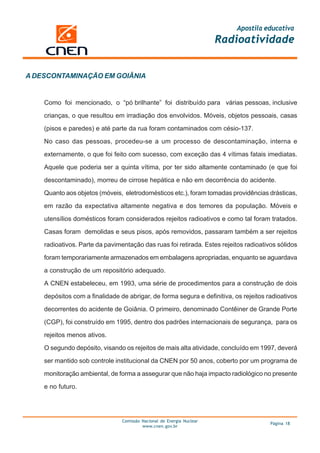 Apostila educativa
                                                                       Radioatividade


A DESCONTAMINAÇÃO EM GOIÂNIA


    Como foi mencionado, o “pó brilhante” foi distribuído para várias pessoas, inclusive

    crianças, o que resultou em irradiação dos envolvidos. Móveis, objetos pessoais, casas

    (pisos e paredes) e até parte da rua foram contaminados com césio-137.

    No caso das pessoas, procedeu-se a um processo de descontaminação, interna e

    externamente, o que foi feito com sucesso, com exceção das 4 vítimas fatais imediatas.

    Aquele que poderia ser a quinta vítima, por ter sido altamente contaminado (e que foi

    descontaminado), morreu de cirrose hepática e não em decorrência do acidente.

    Quanto aos objetos (móveis, eletrodomésticos etc.), foram tomadas providências drásticas,

    em razão da expectativa altamente negativa e dos temores da população. Móveis e

    utensílios domésticos foram considerados rejeitos radioativos e como tal foram tratados.

    Casas foram demolidas e seus pisos, após removidos, passaram também a ser rejeitos

    radioativos. Parte da pavimentação das ruas foi retirada. Estes rejeitos radioativos sólidos

    foram temporariamente armazenados em embalagens apropriadas, enquanto se aguardava

    a construção de um repositório adequado.

    A CNEN estabeleceu, em 1993, uma série de procedimentos para a construção de dois

    depósitos com a finalidade de abrigar, de forma segura e definitiva, os rejeitos radioativos

    decorrentes do acidente de Goiânia. O primeiro, denominado Contêiner de Grande Porte

    (CGP), foi construído em 1995, dentro dos padrões internacionais de segurança, para os

    rejeitos menos ativos.

    O segundo depósito, visando os rejeitos de mais alta atividade, concluído em 1997, deverá

    ser mantido sob controle institucional da CNEN por 50 anos, coberto por um programa de

    monitoração ambiental, de forma a assegurar que não haja impacto radiológico no presente

    e no futuro.




                                Comissão Nacional de Energia Nuclear
                                                                                      Página 18
                                         www.cnen.gov.br
 