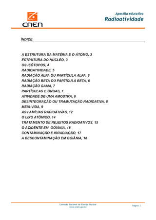 Apostila educativa
                                                            Radioatividade


ÍNDICE



A ESTRUTURA DA MATÉRIA E O ÁTOMO, 3
ESTRUTURA DO NÚCLEO, 3
OS ISÓTOPOS, 4
RADIOATIVIDADE, 5
RADIAÇÃO ALFA OU PARTÍCULA ALFA, 6
RADIAÇÃO BETA OU PARTÍCULA BETA, 6
RADIAÇÃO GAMA, 7
PARTÍCULAS E ONDAS, 7
ATIVIDADE DE UMA AMOSTRA, 8
DESINTEGRAÇÃO OU TRAMUTAÇÃO RADIOATIVA, 8
MEIA-VIDA, 9
AS FAMÍLIAS RADIOATIVAS, 12
O LIXO ATÔMICO, 14
TRATAMENTO DE REJEITOS RADIOATIVOS, 15
O ACIDENTE EM GOIÂNIA, 16
CONTAMINAÇÃO E IRRADIAÇÃO, 17
A DESCONTAMINAÇÃO EM GOIÂNIA, 18




                     Comissão Nacional de Energia Nuclear
                                                                         Página 2
                              www.cnen.gov.br
 
