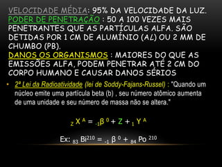 VELOCIDADE MÉDIA: 95% DA VELOCIDADE DA LUZ.
PODER DE PENETRAÇÃO : 50 A 100 VEZES MAIS
PENETRANTES QUE AS PARTÍCULAS ALFA. SÃO
DETIDAS POR 1 CM DE ALUMÍNIO (AL) OU 2 MM DE
CHUMBO (PB).
DANOS OS ORGANISMOS : MAIORES DO QUE AS
EMISSÕES ALFA, PODEM PENETRAR ATÉ 2 CM DO
CORPO HUMANO E CAUSAR DANOS SÉRIOS
• 2ª Lei da Radioatividade (lei de Soddy-Fajans-Russel) : "Quando um
núcleo emite uma partícula beta (b) , seu número atômico aumenta
de uma unidade e seu número de massa não se altera."
Z X A = -1β 0 + Z + 1 Y A
Ex: 83 Bi210 = -1 β 0 + 84 Po 210
 