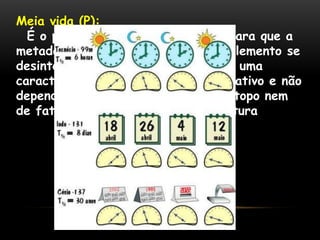Meia vida (P):
É o período de tempo necessário para que a
metade dos átomos presentes num elemento se
desintegre. O tempo de meia vida é uma
característica de cada isótopo radioativo e não
depende da quantidade inicial do isótopo nem
de fatores como pressão e temperatura
 