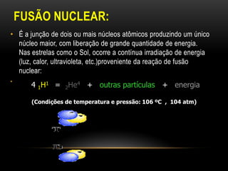 FUSÃO NUCLEAR:
• É a junção de dois ou mais núcleos atômicos produzindo um único
núcleo maior, com liberação de grande quantidade de energia.
Nas estrelas como o Sol, ocorre a contínua irradiação de energia
(luz, calor, ultravioleta, etc.)proveniente da reação de fusão
nuclear:
•
4 1H1 = 2He4 + outras partículas + energia
(Condições de temperatura e pressão: 106 ºC , 104 atm)
 