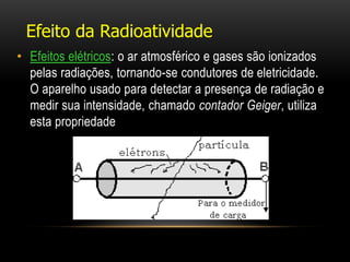 • Efeitos elétricos: o ar atmosférico e gases são ionizados
pelas radiações, tornando-se condutores de eletricidade.
O aparelho usado para detectar a presença de radiação e
medir sua intensidade, chamado contador Geiger, utiliza
esta propriedade
Efeito da Radioatividade
 
