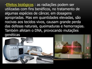 -Efeitos biológicos : as radiações podem ser
utilizadas com fins benéficos, no tratamento de
algumas espécies de câncer, em dosagens
apropriadas. Mas em quantidades elevadas, são
nocivas aos tecidos vivos, causam grande perda
das defesas naturais, queimaduras e hemorragias.
Também afetam o DNA, provocando mutações
genéticas
 